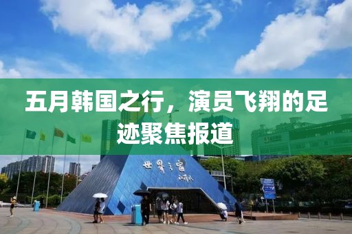 五月韩国之行，演员飞翔的足迹聚焦报道