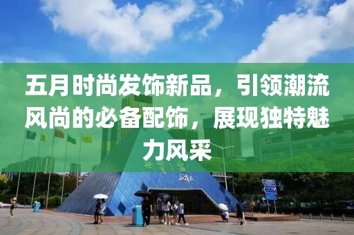 五月时尚发饰新品，引领潮流风尚的必备配饰，展现独特魅力风采