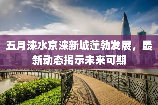 五月涞水京涞新城蓬勃发展，最新动态揭示未来可期