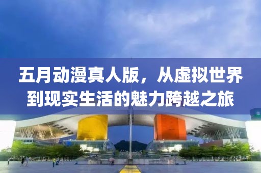 五月动漫真人版，从虚拟世界到现实生活的魅力跨越之旅