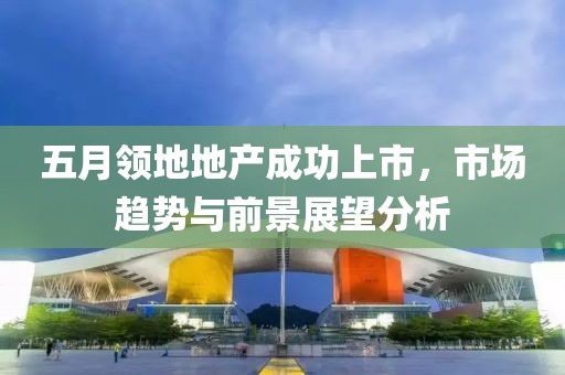 五月领地地产成功上市，市场趋势与前景展望分析