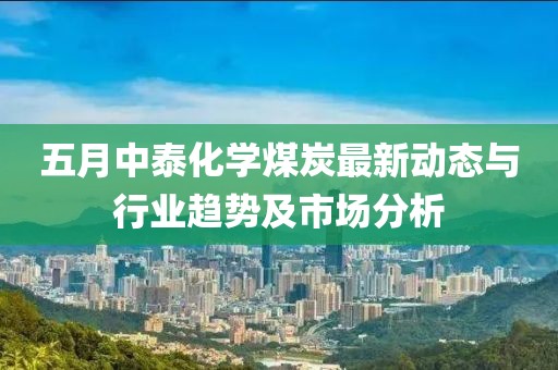 五月中泰化学煤炭最新动态与行业趋势及市场分析