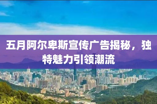 五月阿尔卑斯宣传广告揭秘，独特魅力引领潮流