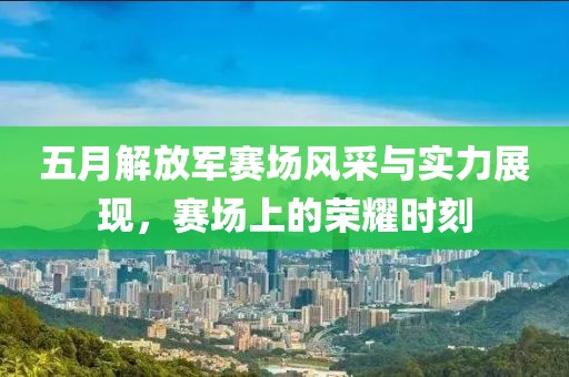 五月解放军赛场风采与实力展现，赛场上的荣耀时刻