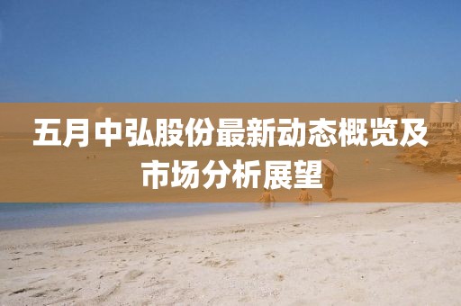 五月中弘股份最新动态概览及市场分析展望