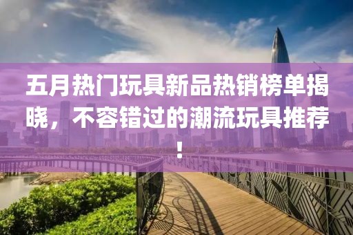 五月热门玩具新品热销榜单揭晓，不容错过的潮流玩具推荐！