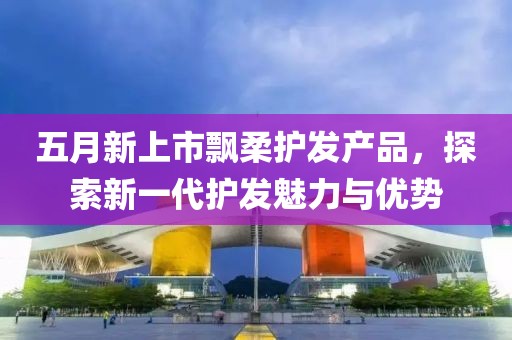 五月新上市飘柔护发产品，探索新一代护发魅力与优势