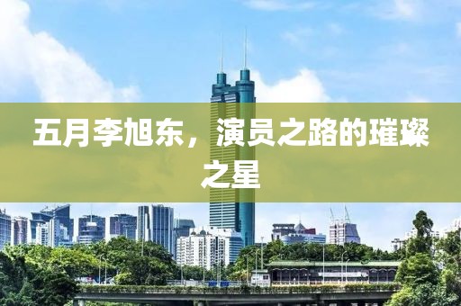 五月李旭东，演员之路的璀璨之星