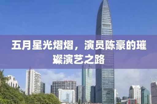 五月星光熠熠，演员陈豪的璀璨演艺之路