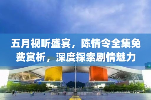 五月视听盛宴，陈情令全集免费赏析，深度探索剧情魅力