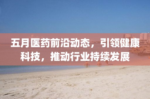 五月医药前沿动态，引领健康科技，推动行业持续发展