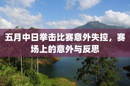 五月中日拳击比赛意外失控，赛场上的意外与反思