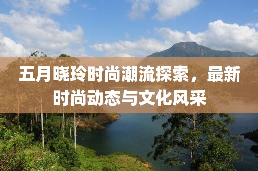 五月晓玲时尚潮流探索，最新时尚动态与文化风采