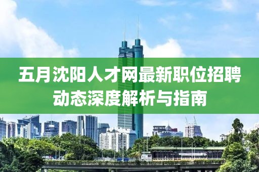 五月沈阳人才网最新职位招聘动态深度解析与指南