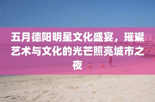 五月德阳明星文化盛宴，璀璨艺术与文化的光芒照亮城市之夜