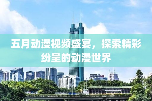 五月动漫视频盛宴，探索精彩纷呈的动漫世界