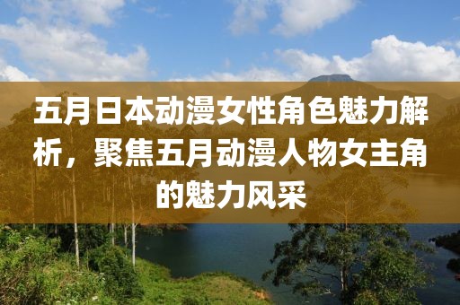 五月日本动漫女性角色魅力解析，聚焦五月动漫人物女主角的魅力风采