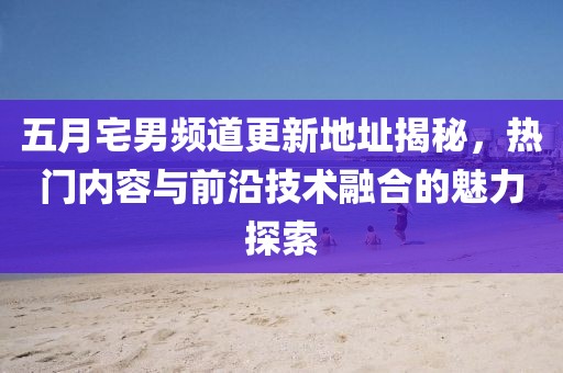 五月宅男频道更新地址揭秘，热门内容与前沿技术融合的魅力探索