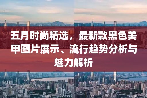 五月时尚精选，最新款黑色美甲图片展示、流行趋势分析与魅力解析