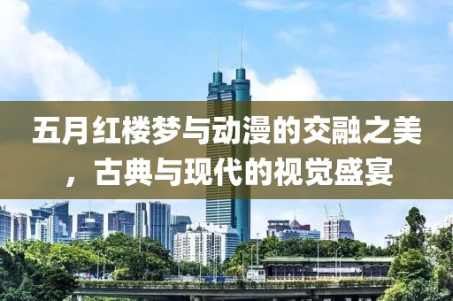 五月红楼梦与动漫的交融之美，古典与现代的视觉盛宴
