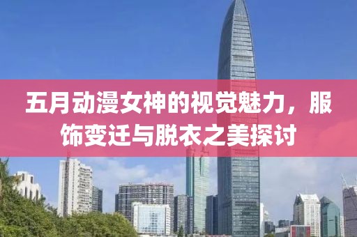 五月动漫女神的视觉魅力，服饰变迁与脱衣之美探讨