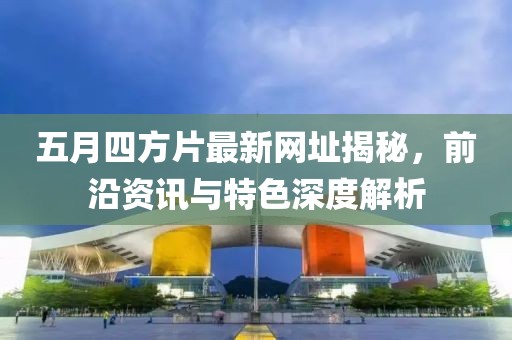 五月四方片最新网址揭秘，前沿资讯与特色深度解析