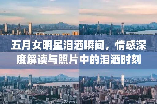 五月女明星泪洒瞬间，情感深度解读与照片中的泪洒时刻