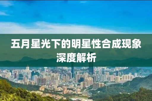 五月星光下的明星性合成现象深度解析