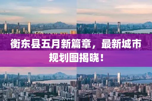 衡东县五月新篇章，最新城市规划图揭晓！