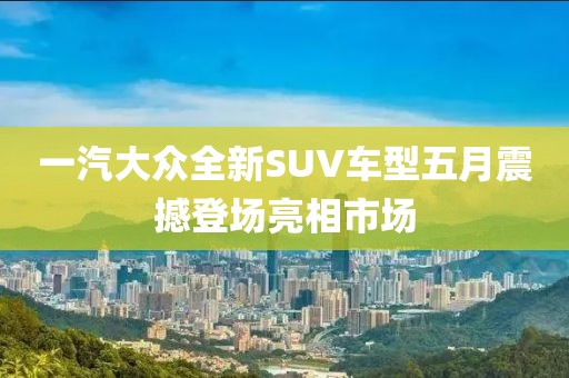 一汽大众全新SUV车型五月震撼登场亮相市场