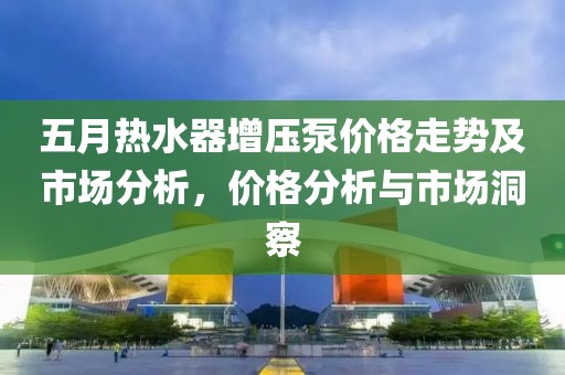五月热水器增压泵价格走势及市场分析，价格分析与市场洞察