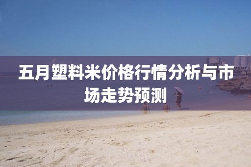 五月塑料米价格行情分析与市场走势预测