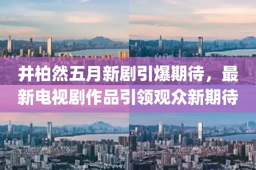 井柏然五月新剧引爆期待，最新电视剧作品引领观众新期待