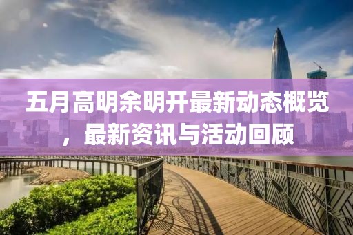 五月高明余明开最新动态概览，最新资讯与活动回顾