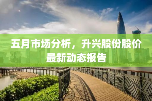五月市场分析，升兴股份股价最新动态报告