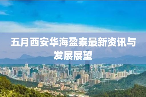 五月西安华海盈泰最新资讯与发展展望