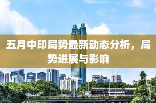 五月中印局势最新动态分析，局势进展与影响