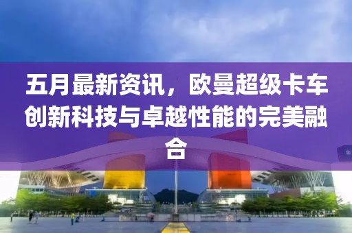五月最新资讯，欧曼超级卡车创新科技与卓越性能的完美融合