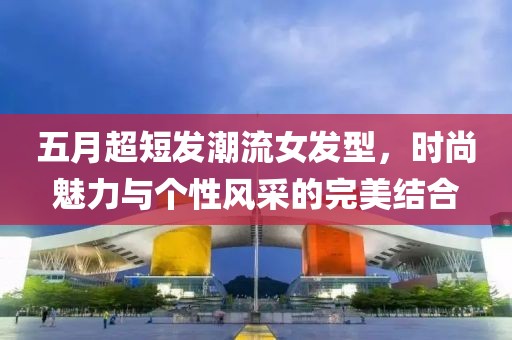 五月超短发潮流女发型，时尚魅力与个性风采的完美结合