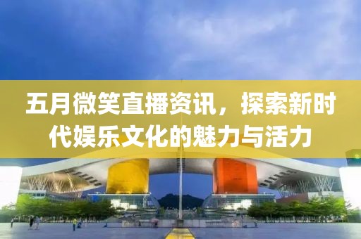 五月微笑直播资讯，探索新时代娱乐文化的魅力与活力