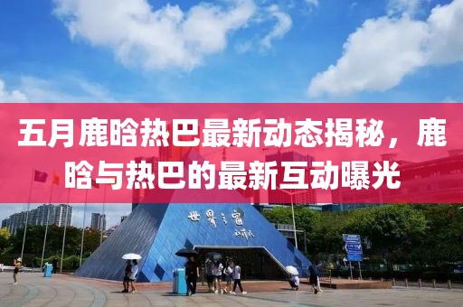 五月鹿晗热巴最新动态揭秘，鹿晗与热巴的最新互动曝光