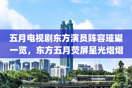 五月电视剧东方演员阵容璀璨一览，东方五月荧屏星光熠熠