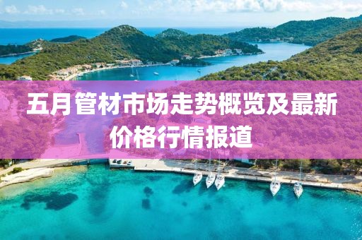 五月管材市场走势概览及最新价格行情报道