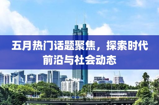 五月热门话题聚焦，探索时代前沿与社会动态