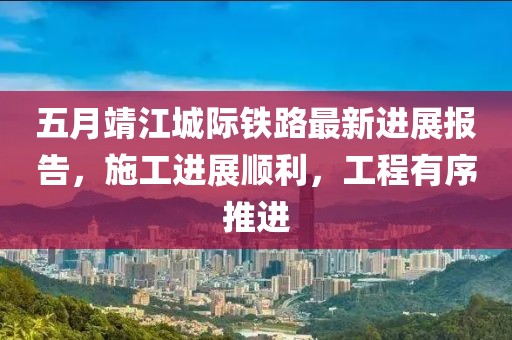 五月靖江城际铁路最新进展报告，施工进展顺利，工程有序推进