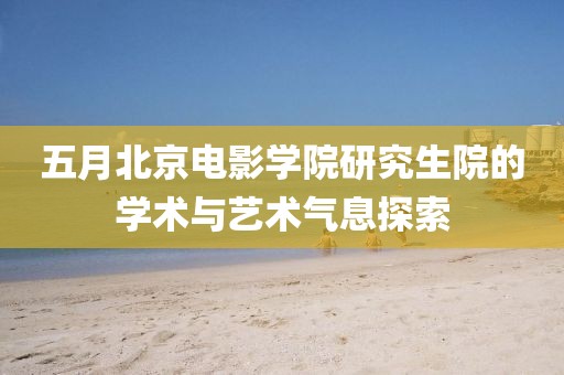 五月北京电影学院研究生院的学术与艺术气息探索