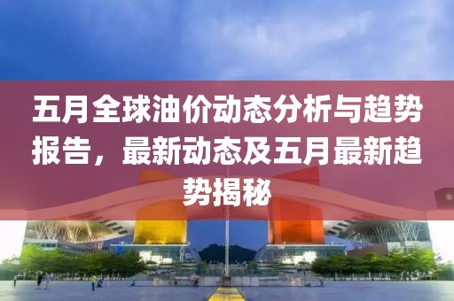 五月全球油价动态分析与趋势报告，最新动态及五月最新趋势揭秘