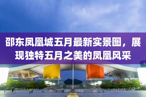 邵东凤凰城五月最新实景图，展现独特五月之美的凤凰风采