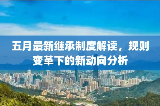 五月最新继承制度解读，规则变革下的新动向分析