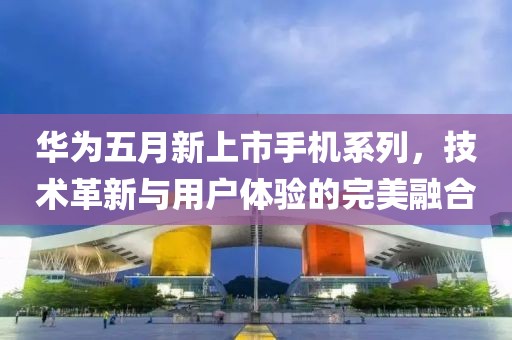 华为五月新上市手机系列，技术革新与用户体验的完美融合